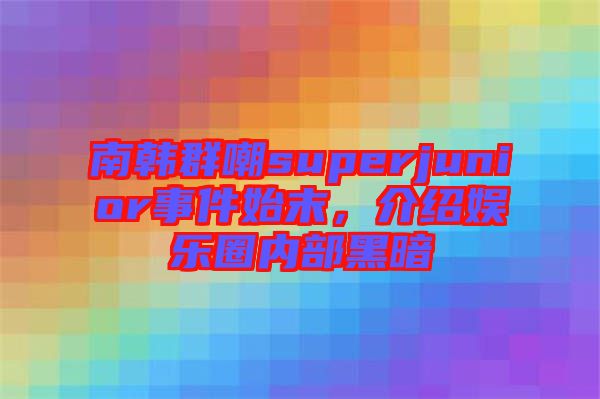 南韓群嘲superjunior事件始末，介紹娛樂圈內(nèi)部黑暗
