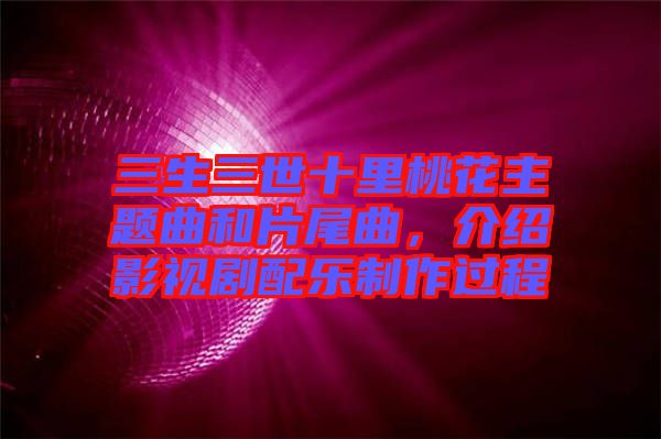 三生三世十里桃花主題曲和片尾曲，介紹影視劇配樂(lè)制作過(guò)程