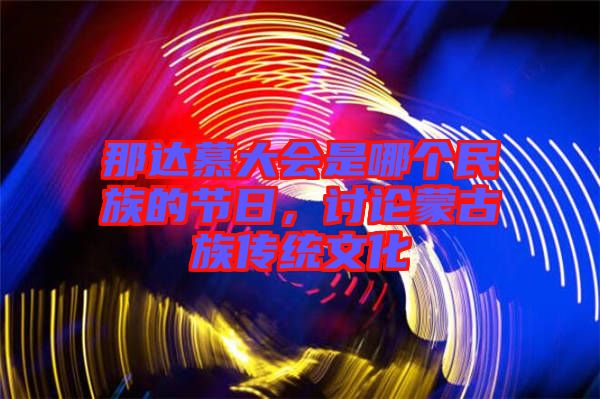 那達(dá)慕大會(huì)是哪個(gè)民族的節(jié)日，討論蒙古族傳統(tǒng)文化
