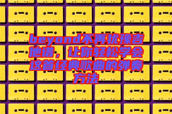 beyond不再猶豫吉他譜，讓你輕松學(xué)會(huì)這首經(jīng)典歌曲的彈奏方法