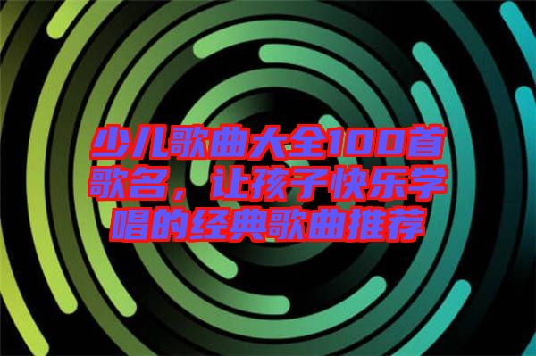 少兒歌曲大全100首歌名，讓孩子快樂學(xué)唱的經(jīng)典歌曲推薦