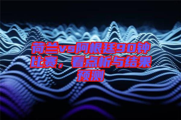 荷蘭vs阿根廷90鐘比賽，看點(diǎn)析與結(jié)果預(yù)測(cè)