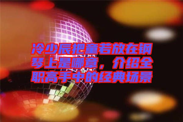 冷少辰把童若放在鋼琴上是哪章，介紹全職高手中的經(jīng)典場(chǎng)景