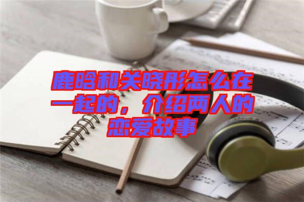 鹿晗和關(guān)曉彤怎么在一起的，介紹兩人的戀愛故事