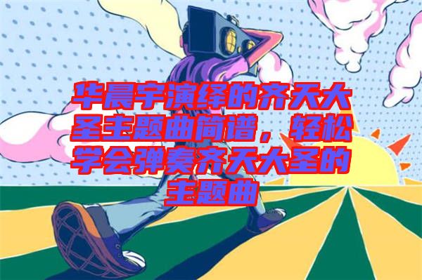 華晨宇演繹的齊天大圣主題曲簡譜，輕松學(xué)會彈奏齊天大圣的主題曲