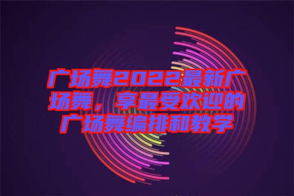 廣場舞2022最新廣場舞，享最受歡迎的廣場舞編排和教學(xué)