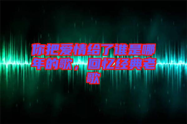 你把愛情給了誰(shuí)是哪年的歌，回憶經(jīng)典老歌