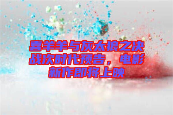 喜羊羊與灰太狼之決戰(zhàn)次時(shí)代預(yù)告，電影新作即將上映