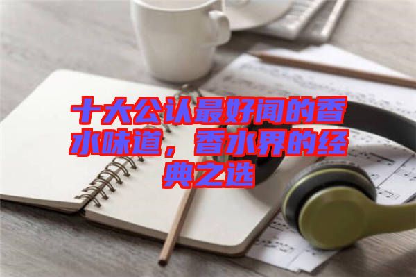 十大公認(rèn)最好聞的香水味道，香水界的經(jīng)典之選