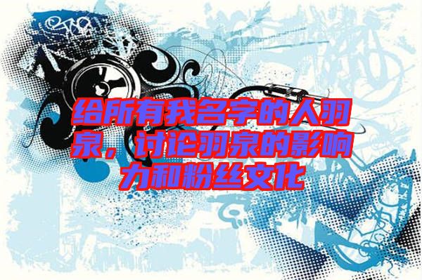 給所有我名字的人羽泉，討論羽泉的影響力和粉絲文化