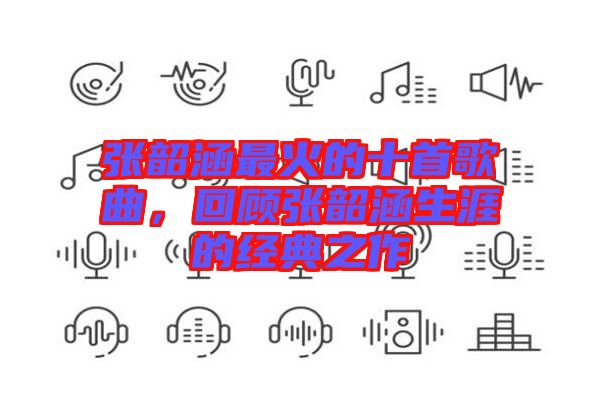張韶涵最火的十首歌曲，回顧張韶涵生涯的經(jīng)典之作
