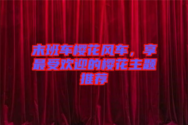末班車櫻花風(fēng)車，享最受歡迎的櫻花主題推薦