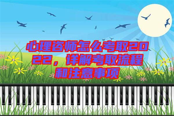 心理咨師怎么考取2022，詳解考取流程和注意事項