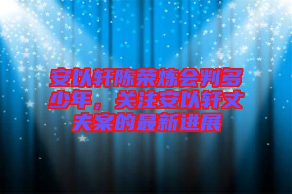安以軒陳榮煉會判多少年，關(guān)注安以軒丈夫案的最新進(jìn)展