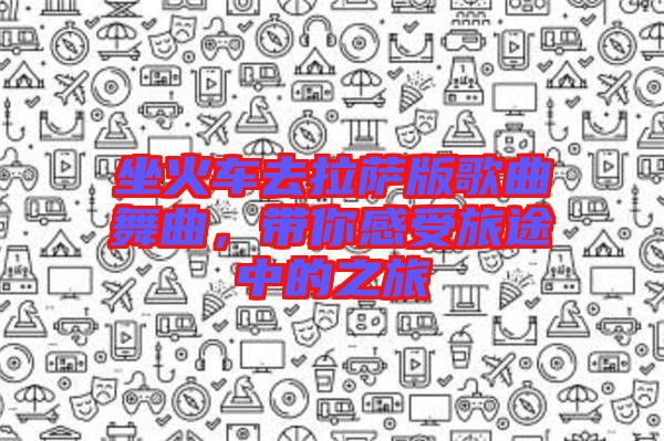 坐火車去拉薩版歌曲舞曲，帶你感受旅途中的之旅