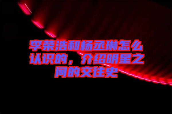 李榮浩和楊丞琳怎么認(rèn)識(shí)的，介紹明星之間的交往史