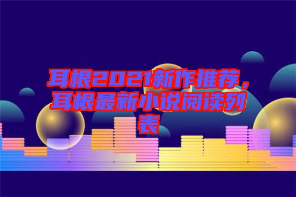 耳根2021新作推薦，耳根最新小說閱讀列表