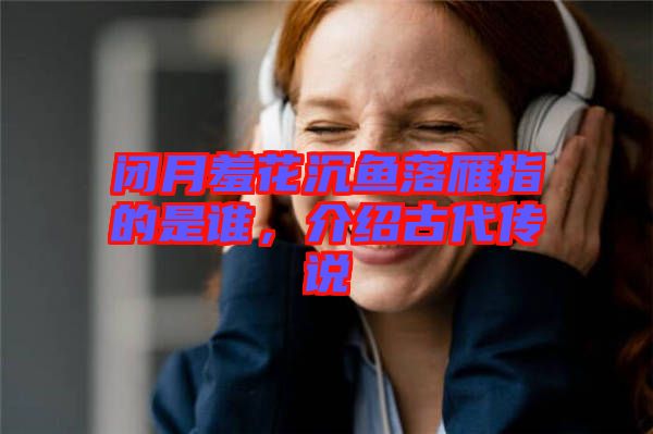閉月羞花沉魚落雁指的是誰，介紹古代傳說
