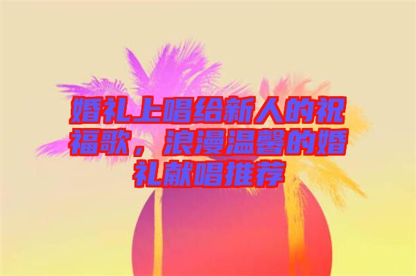 婚禮上唱給新人的祝福歌，浪漫溫馨的婚禮獻(xiàn)唱推薦