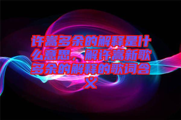 許嵩多余的解釋是什么意思，解許嵩新歌多余的解釋的歌詞含義