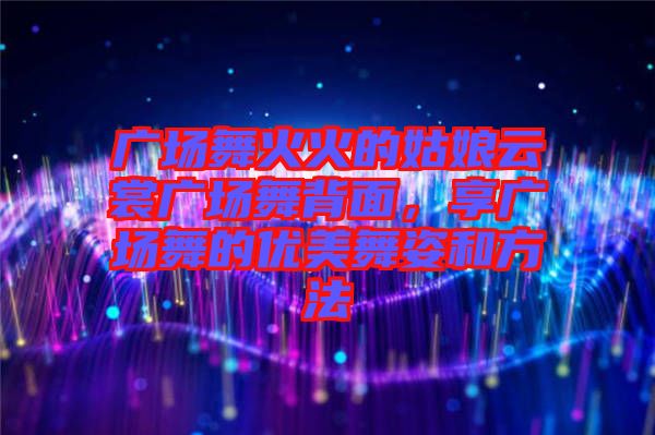 廣場(chǎng)舞火火的姑娘云裳廣場(chǎng)舞背面，享廣場(chǎng)舞的優(yōu)美舞姿和方法