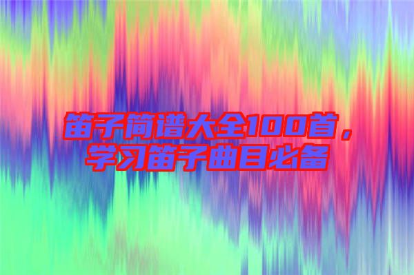 笛子簡譜大全100首，學(xué)習(xí)笛子曲目必備