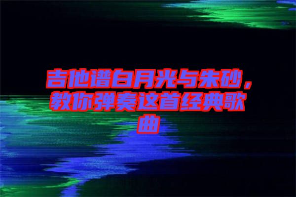 吉他譜白月光與朱砂，教你彈奏這首經(jīng)典歌曲