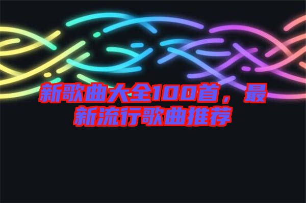 新歌曲大全100首，最新流行歌曲推薦