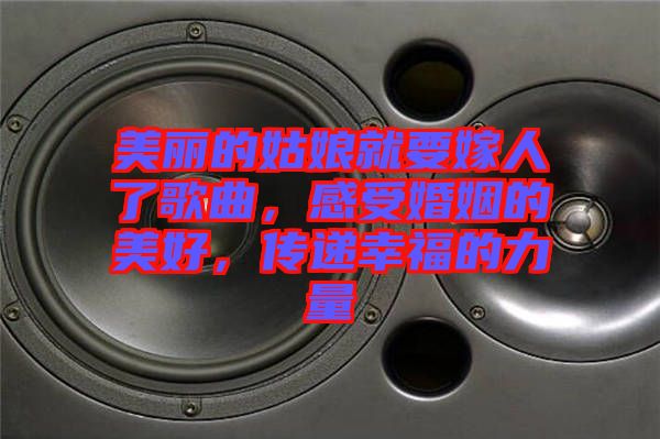 美麗的姑娘就要嫁人了歌曲，感受婚姻的美好，傳遞幸福的力量