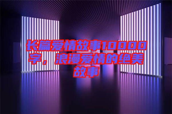 長篇愛情故事10000字，浪漫愛情的絕美故事