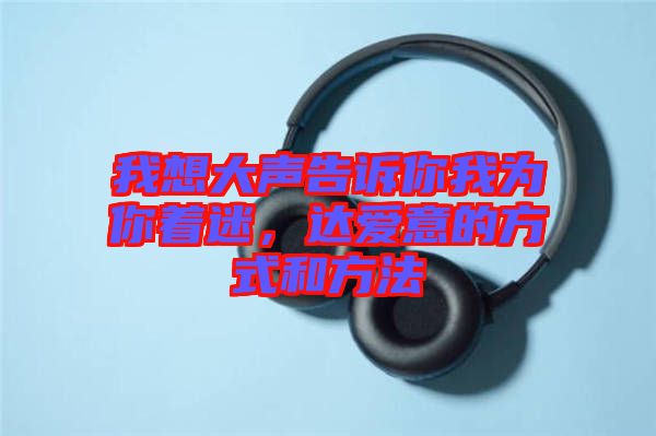 我想大聲告訴你我為你著迷，達(dá)愛意的方式和方法