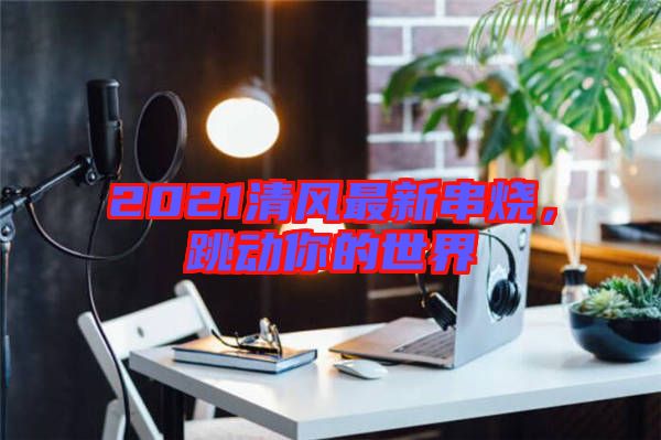 2021清風最新串燒，跳動你的世界