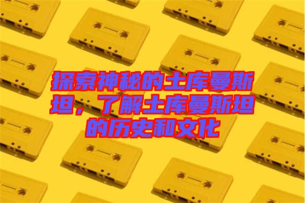 探索神秘的土庫曼斯坦，了解土庫曼斯坦的歷史和文化