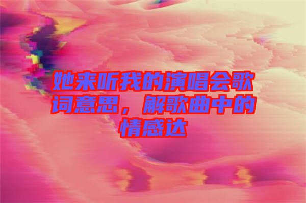 她來聽我的演唱會歌詞意思，解歌曲中的情感達