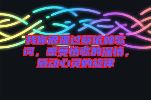 我你很難過蔡依林歌詞，感受情歌的深情，感動(dòng)心靈的旋律