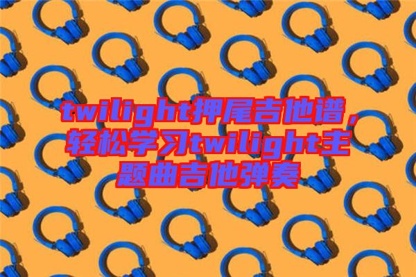 twilight押尾吉他譜，輕松學(xué)習(xí)twilight主題曲吉他彈奏