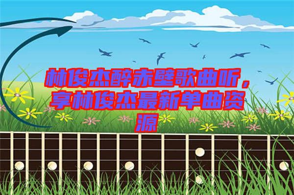 林俊杰醉赤壁歌曲聽，享林俊杰最新單曲資源