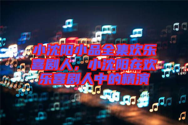 小沈陽(yáng)小品全集歡樂(lè)喜劇人，小沈陽(yáng)在歡樂(lè)喜劇人中的精演