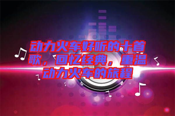 動(dòng)力火車好聽的十首歌，回憶經(jīng)典，重溫動(dòng)力火車的旅程