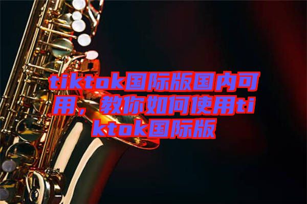tiktok國際版國內(nèi)可用，教你如何使用tiktok國際版
