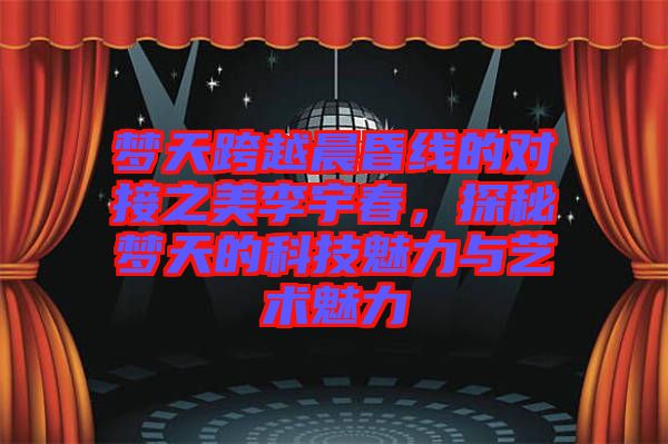 夢天跨越晨昏線的對接之美李宇春，探秘夢天的科技魅力與藝術(shù)魅力