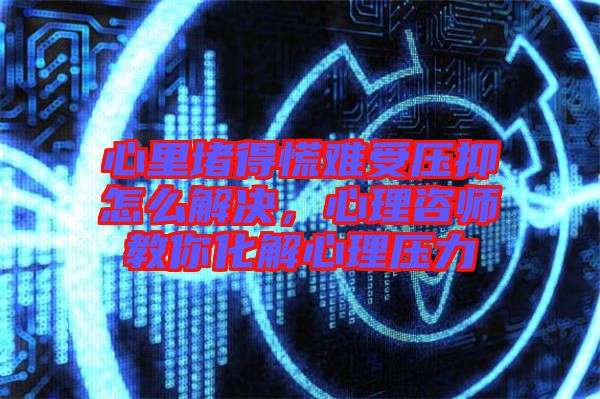 心里堵得慌難受壓抑怎么解決，心理咨師教你化解心理壓力