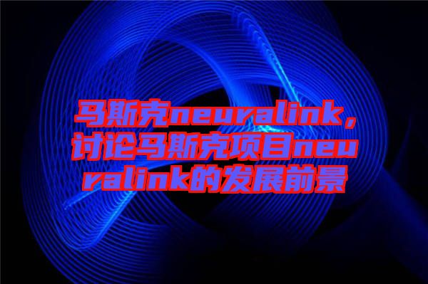 馬斯克neuralink，討論馬斯克項(xiàng)目neuralink的發(fā)展前景