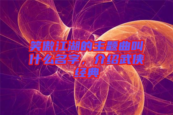 笑傲江湖的主題曲叫什么名字，介紹武俠經(jīng)典