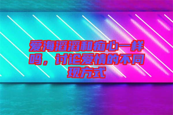 愛(ài)海滔滔和癡心一樣嗎，討論愛(ài)情的不同現(xiàn)方式
