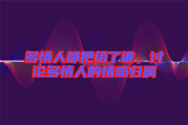 多情人都把給了誰，討論多情人的情感歸屬