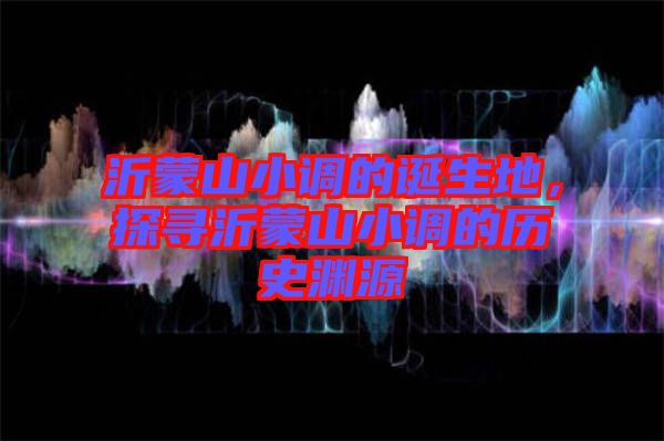 沂蒙山小調(diào)的誕生地，探尋沂蒙山小調(diào)的歷史淵源