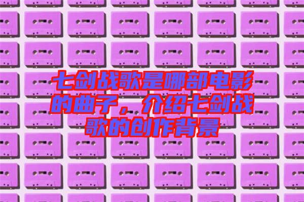 七劍戰(zhàn)歌是哪部電影的曲子，介紹七劍戰(zhàn)歌的創(chuàng)作背景