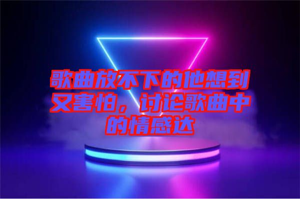 歌曲放不下的他想到又害怕，討論歌曲中的情感達(dá)