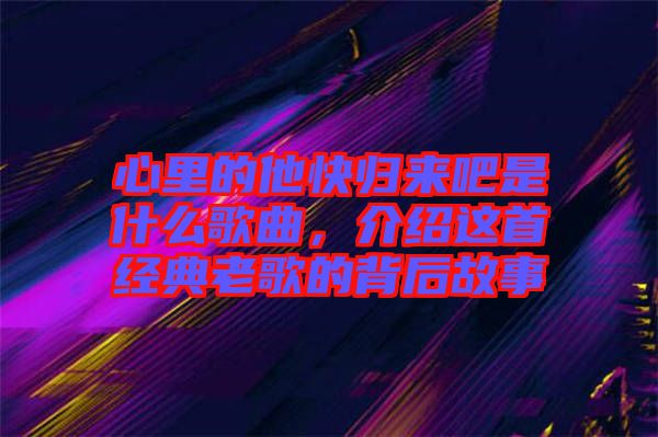 心里的他快歸來吧是什么歌曲，介紹這首經(jīng)典老歌的背后故事